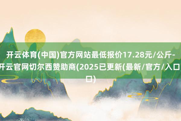 开云体育(中国)官方网站最低报价17.28元/公斤-开云官网切尔西赞助商(2025已更新(最新/官方/入口)