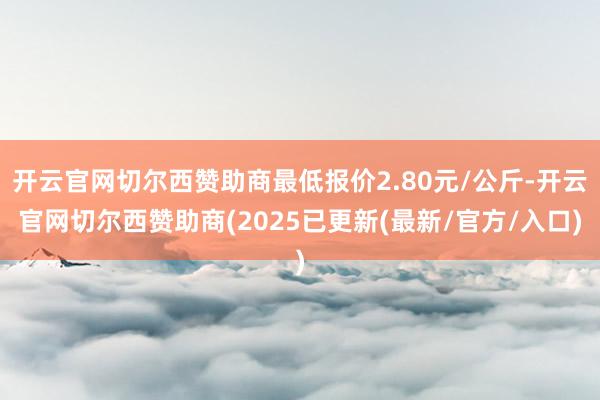 开云官网切尔西赞助商最低报价2.80元/公斤-开云官网切尔西赞助商(2025已更新(最新/官方/入口)