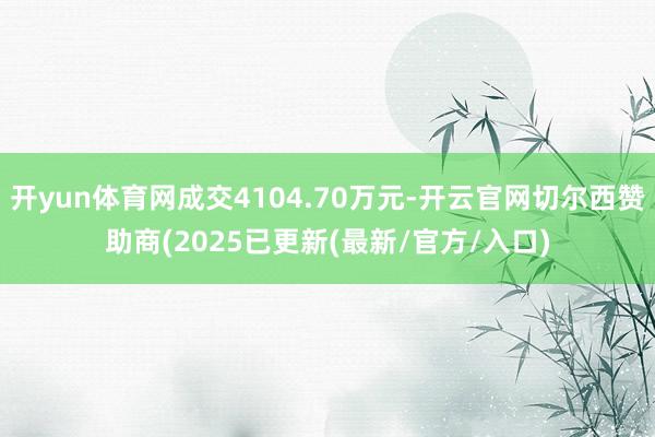 开yun体育网成交4104.70万元-开云官网切尔西赞助商(2025已更新(最新/官方/入口)