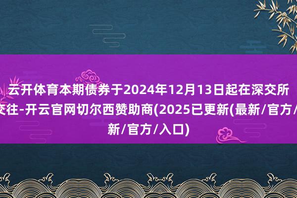 云开体育本期债券于2024年12月13日起在深交所上市交往-开云官网切尔西赞助商(2025已更新(最新/官方/入口)