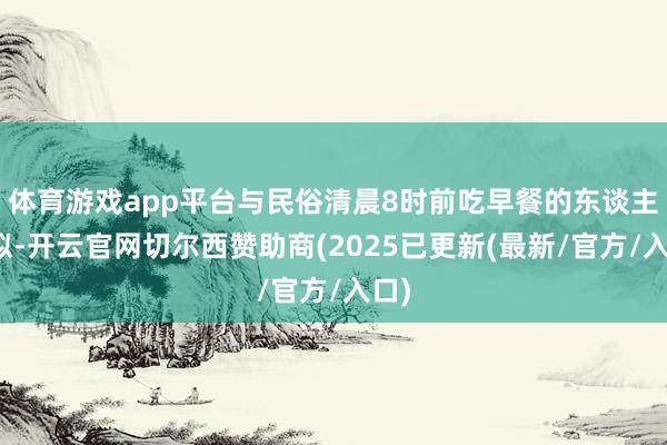 体育游戏app平台与民俗清晨8时前吃早餐的东谈主比拟-开云官网切尔西赞助商(2025已更新(最新/官方/入口)