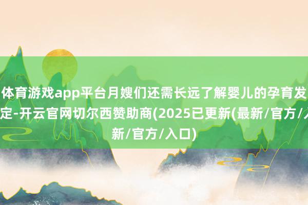 体育游戏app平台月嫂们还需长远了解婴儿的孕育发育规定-开云官网切尔西赞助商(2025已更新(最新/官方/入口)