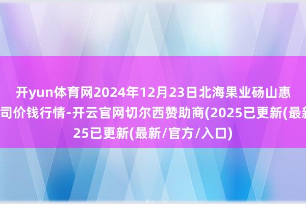 开yun体育网2024年12月23日北海果业砀山惠丰阛阓有限公司价钱行情-开云官网切尔西赞助商(2025已更新(最新/官方/入口)