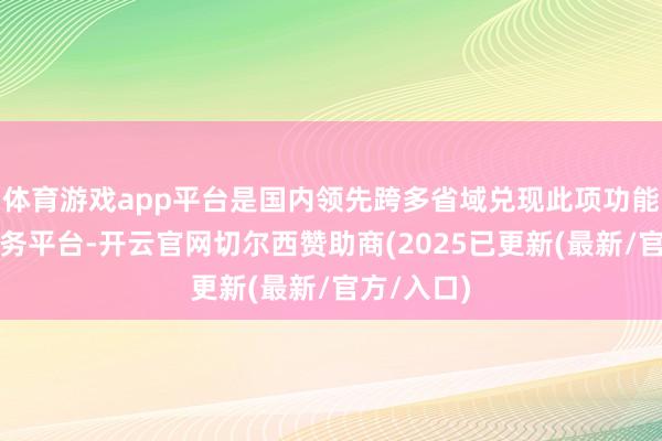体育游戏app平台是国内领先跨多省域兑现此项功能的政府服务平台-开云官网切尔西赞助商(2025已更新(最新/官方/入口)