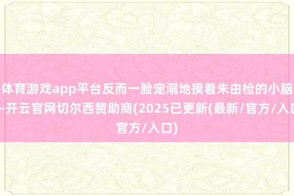 体育游戏app平台反而一脸宠溺地摸着朱由检的小脑袋-开云官网切尔西赞助商(2025已更新(最新/官方/入口)