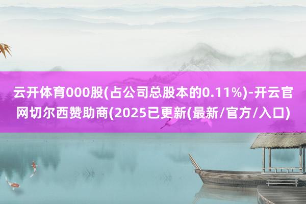云开体育000股(占公司总股本的0.11%)-开云官网切尔西赞助商(2025已更新(最新/官方/入口)
