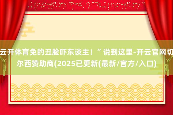 云开体育免的丑脸吓东谈主!”说到这里-开云官网切尔西赞助商(2025已更新(最新/官方/入口)