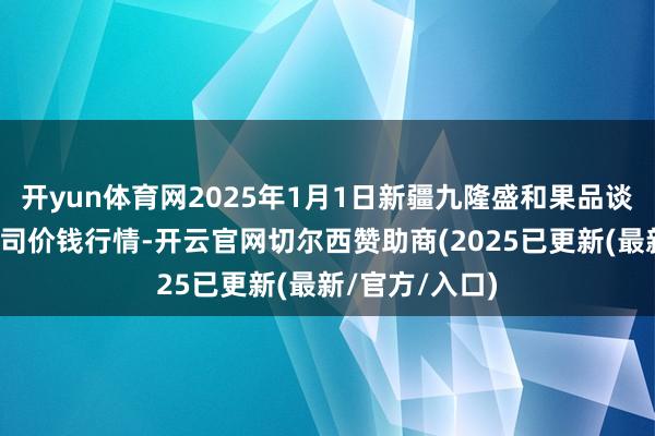 开yun体育网2025年1月1日新疆九隆盛和果品谈论处分有限公司价钱行情-开云官网切尔西赞助商(2025已更新(最新/官方/入口)