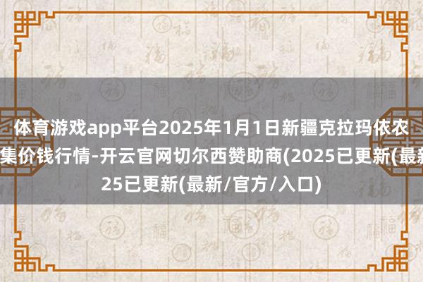 体育游戏app平台2025年1月1日新疆克拉玛依农副居品批发市集价钱行情-开云官网切尔西赞助商(2025已更新(最新/官方/入口)