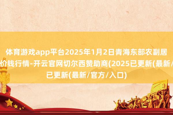 体育游戏app平台2025年1月2日青海东部农副居品详尽市集价钱行情-开云官网切尔西赞助商(2025已更新(最新/官方/入口)