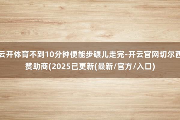 云开体育不到10分钟便能步碾儿走完-开云官网切尔西赞助商(2025已更新(最新/官方/入口)