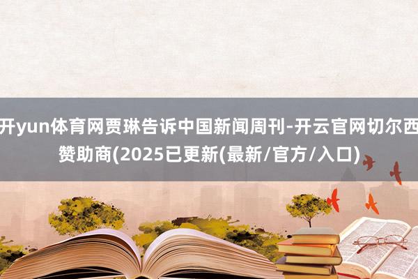 开yun体育网贾琳告诉中国新闻周刊-开云官网切尔西赞助商(2