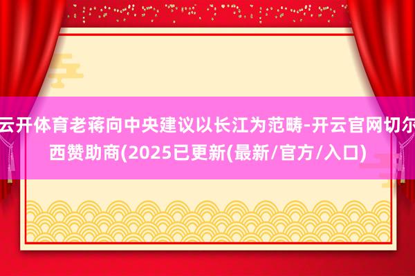 云开体育老蒋向中央建议以长江为范畴-开云官网切尔西赞助商(2025已更新(最新/官方/入口)