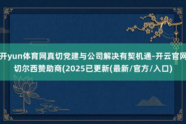 开yun体育网真切党建与公司解决有契机通-开云官网切尔西赞助商(2025已更新(最新/官方/入口)