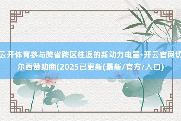 云开体育参与跨省跨区往返的新动力电量-开云官网切尔西赞助商(2025已更新(最新/官方/入口)