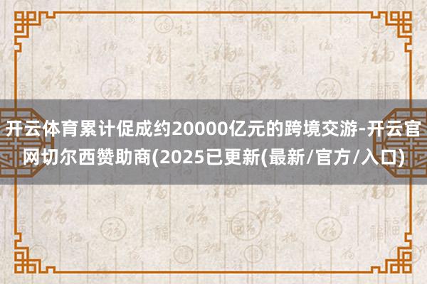 开云体育累计促成约20000亿元的跨境交游-开云官网切尔西赞助商(2025已更新(最新/官方/入口)