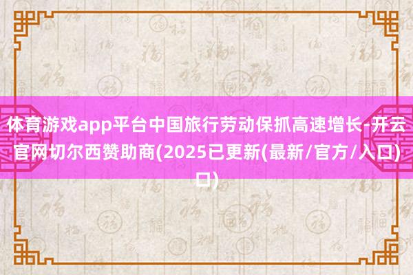 体育游戏app平台中国旅行劳动保抓高速增长-开云官网切尔西赞