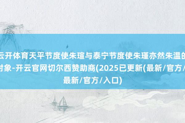 云开体育天平节度使朱瑄与泰宁节度使朱瑾亦然朱温的拉拢对象-开