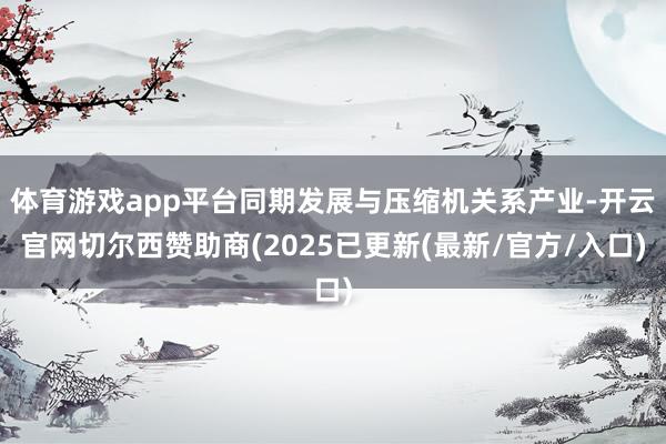 体育游戏app平台同期发展与压缩机关系产业-开云官网切尔西赞助商(2025已更新(最新/官方/入口)