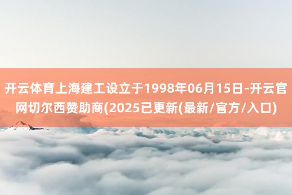 开云体育上海建工设立于1998年06月15日-开云官网切尔西赞助商(2025已更新(最新/官方/入口)
