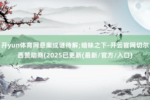 开yun体育网悬案成谜待解;暗昧之下-开云官网切尔西赞助商(2025已更新(最新/官方/入口)