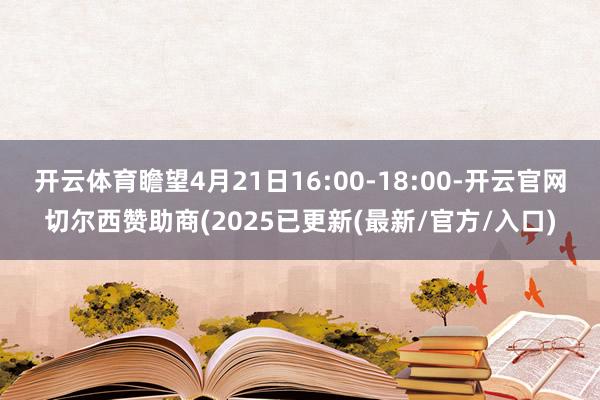 开云体育瞻望4月21日16:00-18:00-开云官网切尔西赞助商(2025已更新(最新/官方/入口)