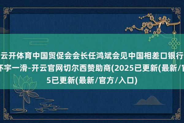 云开体育中国贸促会会长任鸿斌会见中国相差口银行董事长陈怀宇一滑-开云官网切尔西赞助商(2025已更新(最新/官方/入口)