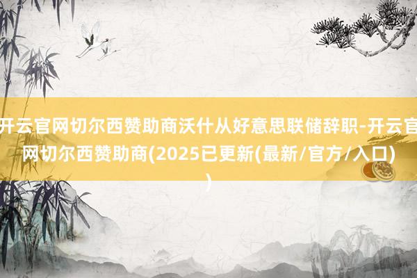 开云官网切尔西赞助商沃什从好意思联储辞职-开云官网切尔西赞助商(2025已更新(最新/官方/入口)