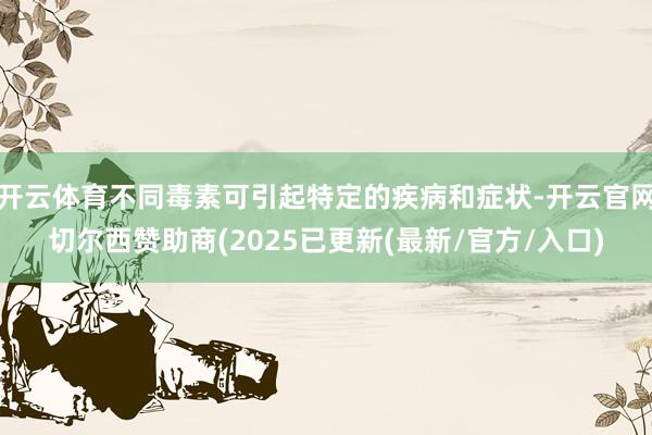 开云体育不同毒素可引起特定的疾病和症状-开云官网切尔西赞助商(2025已更新(最新/官方/入口)