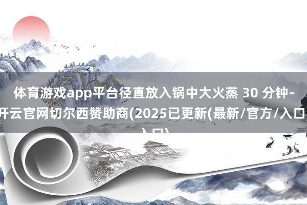 体育游戏app平台径直放入锅中大火蒸 30 分钟-开云官网切尔西赞助商(2025已更新(最新/官方/入口)