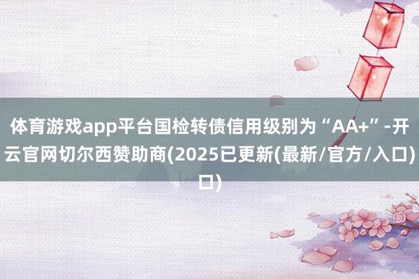 体育游戏app平台国检转债信用级别为“AA+”-开云官网切尔西赞助商(2025已更新(最新/官方/入口)