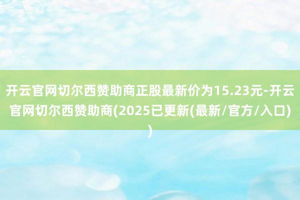 开云官网切尔西赞助商正股最新价为15.23元-开云官网切尔西赞助商(2025已更新(最新/官方/入口)
