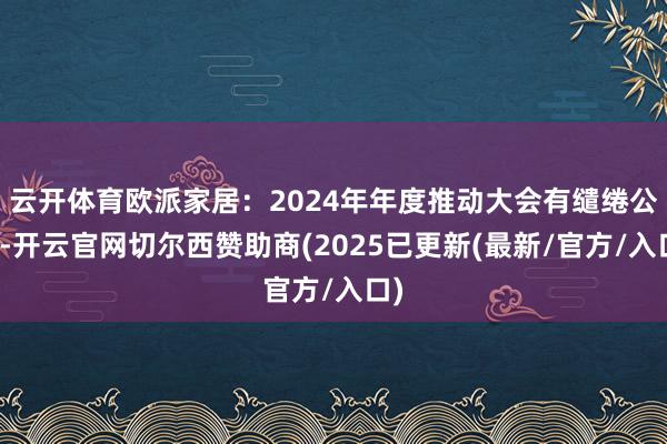 云开体育欧派家居：2024年年度推动大会有缱绻公告-开云官网切尔西赞助商(2025已更新(最新/官方/入口)