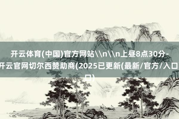 开云体育(中国)官方网站\n\n上昼8点30分-开云官网切尔西赞助商(2025已更新(最新/官方/入口)