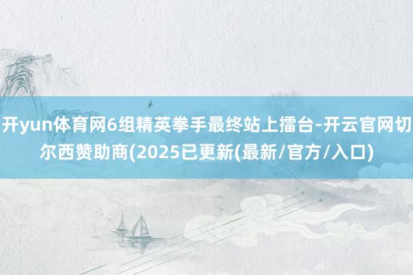开yun体育网6组精英拳手最终站上擂台-开云官网切尔西赞助商(2025已更新(最新/官方/入口)