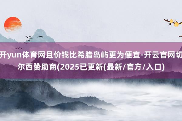 开yun体育网且价钱比希腊岛屿更为便宜-开云官网切尔西赞助商(2025已更新(最新/官方/入口)