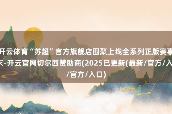 开云体育“苏超”官方旗舰店围聚上线全系列正版赛事球衣-开云官网切尔西赞助商(2025已更新(最新/官方/入口)