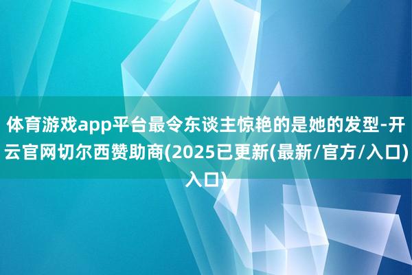 体育游戏app平台最令东谈主惊艳的是她的发型-开云官网切尔西